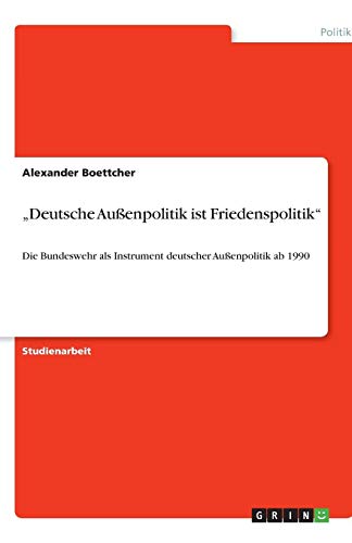 Deutsche Außenpolitik ist Friedenspolitik: Die Bundeswehr als Instrument deutscher Außenpolitik ab 1990