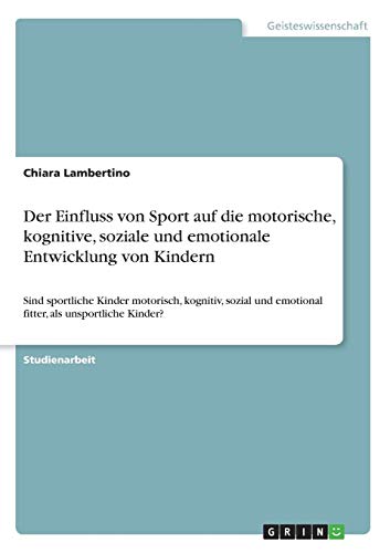 Der Einfluss von Sport auf die motorische, kognitive, soziale und emotionale Entwicklung von Kindern: Sind sportliche Kinder motorisch, kognitiv, sozial und emotional fitter, als unsportliche Kinder?