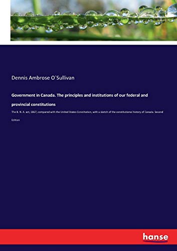 Government in Canada. The principles and institutions of our federal and provincial constitutions: The B. N. A. act, 1867, compared with the United ... history of Canada. Second Edition