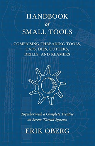 Handbook of Small Tools Comprising Threading Tools, Taps, Dies, Cutters, Drills, and Reamers - Together with a Complete Treatise on Screw-Thread Systems