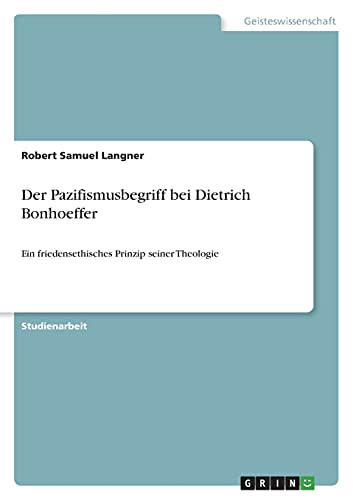 Der Pazifismusbegriff bei Dietrich Bonhoeffer: Ein friedensethisches Prinzip seiner Theologie