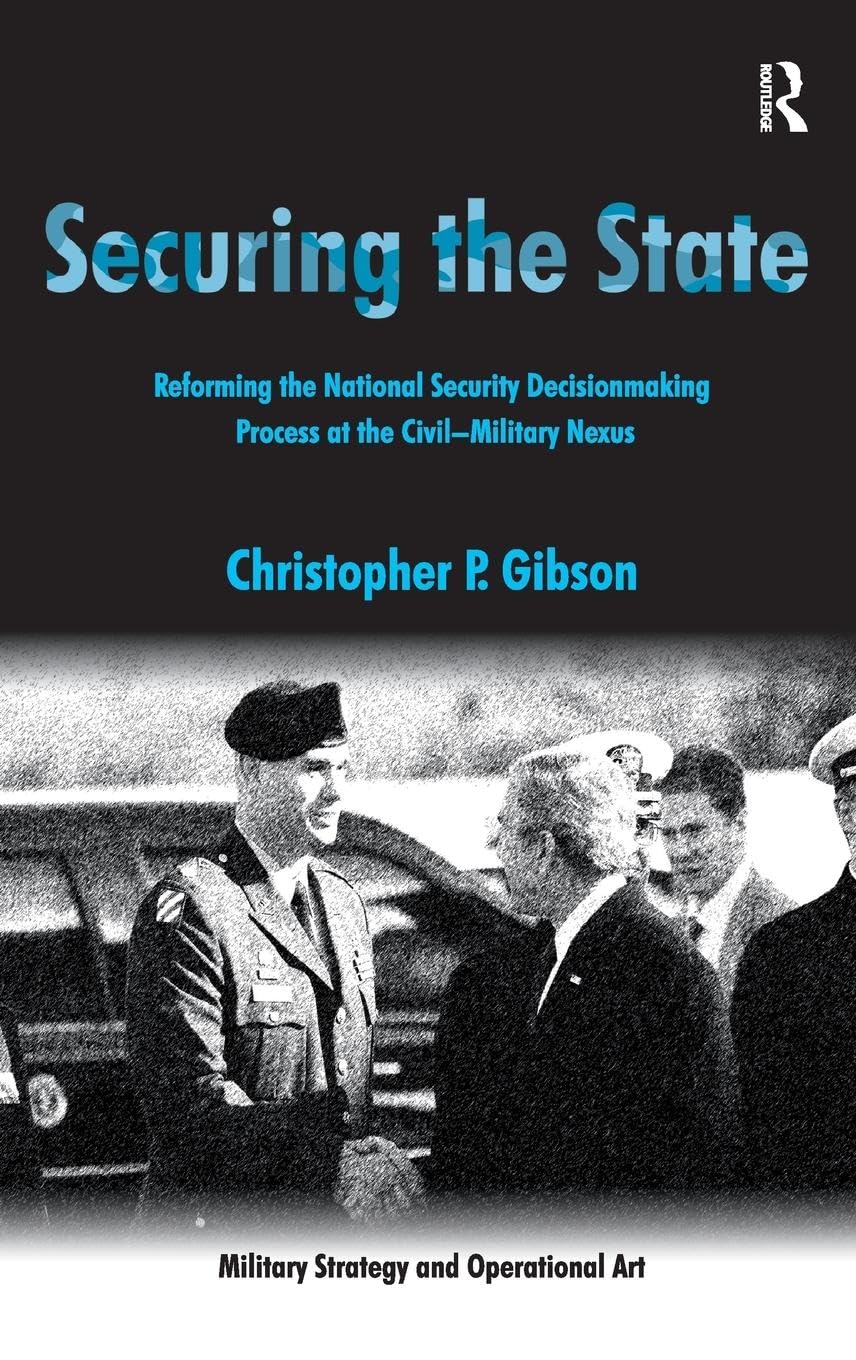 Securing the State: Reforming the National Security Decisionmaking Process at the Civil-Military Nexus (Military Strategy and Operational Art)