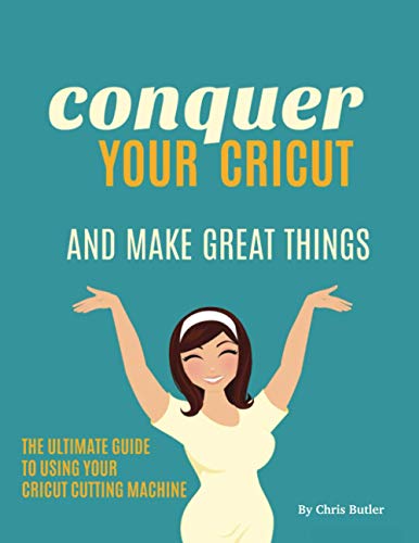 Conquer Your Cricut: And Make Great Things - The Ultimate Guide to Using Your Cricut