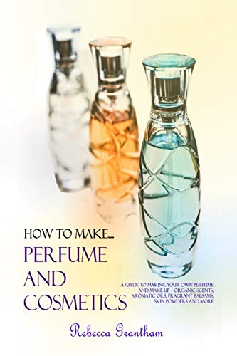 How to Make Perfumes and Cosmetics: A Guide to Making Your Own Perfume and Make up - Organic Scents, Aromatic Oils, Fragrant Balsams, Skin Powders and More