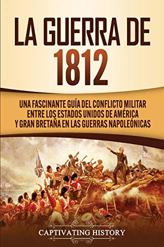 La Guerra de 1812: Una Fascinante Guía del Conflicto Militar entre los Estados Unidos de América y Gran Bretaña en las Guerras Napoleónicas