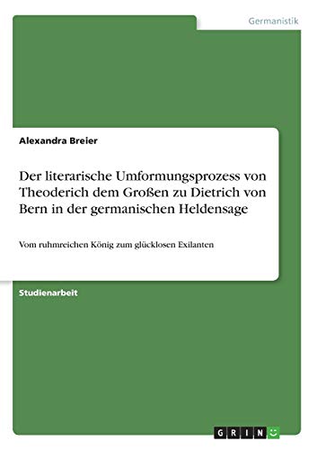 Der literarische Umformungsprozess von Theoderich dem Großen zu Dietrich von Bern in der germanischen Heldensage: Vom ruhmreichen König zum glücklosen Exilanten
