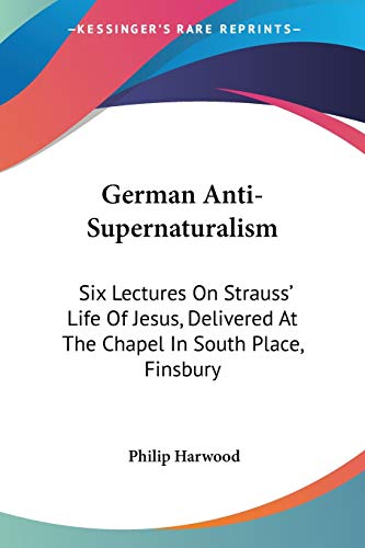 German Anti-Supernaturalism: Six Lectures On Strauss' Life Of Jesus, Delivered At The Chapel In South Place, Finsbury