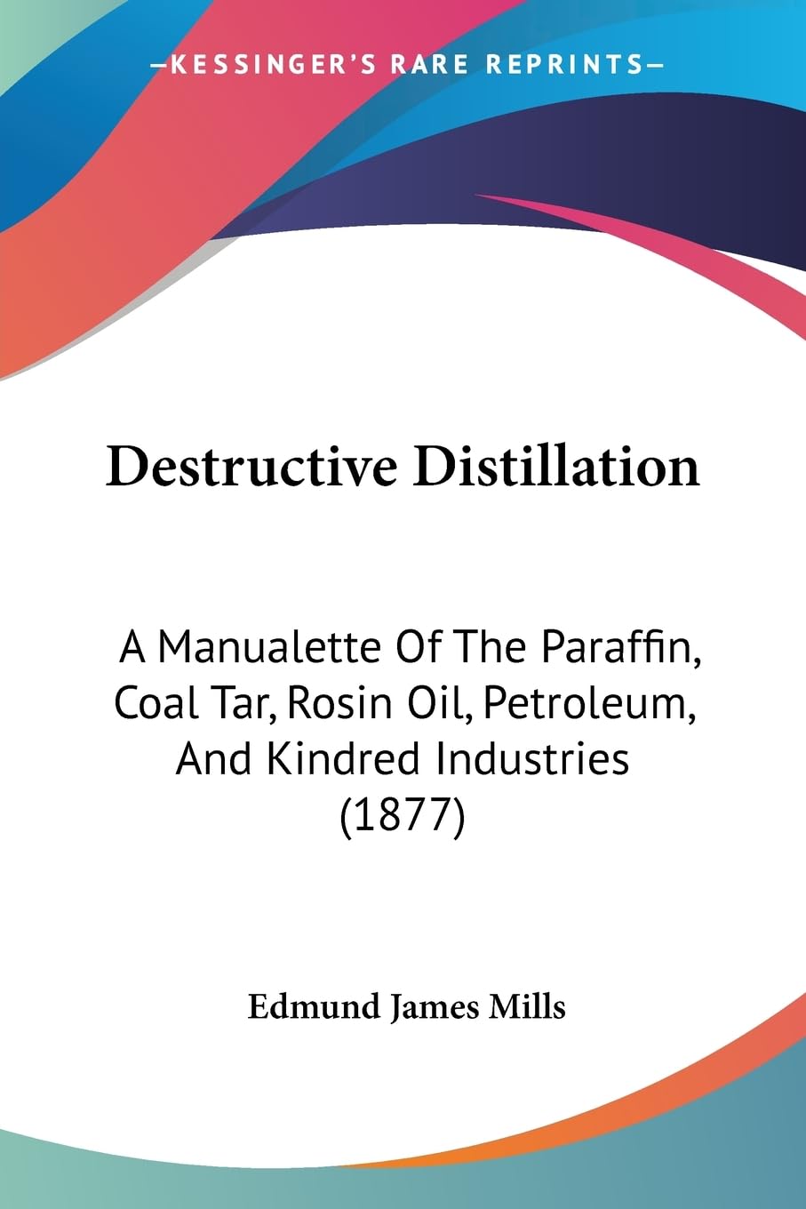 Destructive Distillation: A Manualette Of The Paraffin, Coal Tar, Rosin Oil, Petroleum, And Kindred Industries (1877)