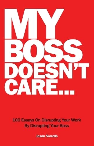 My Boss Doesn't Care: 100 Essays on Disrupting Your Workplace By Disrupting Your Boss: 100 Essays on Disrupting Your Work By Disrupting Your Boss