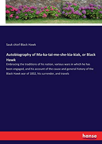 Autobiography of Ma-ka-tai-me-she-kia-kiak, or Black Hawk: Embracing the traditions of his nation, various wars in which he has been engaged, and his ... Hawk war of 1832, his surrender, and travels