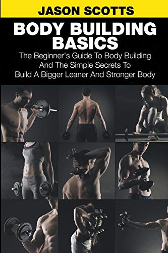 Body Building Basics: The Beginner's Guide to Body Building and the Simple Secrets to Build a Bigger Leaner and Stronger Body