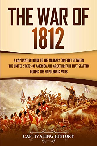 The War of 1812: A Captivating Guide to the Military Conflict between the United States of America and Great Britain That Started during the Napoleonic Wars (U.S. Military History)