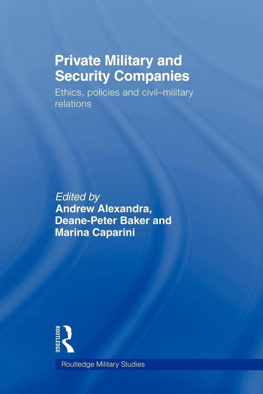 Private Military and Security Companies: Ethics, Policies and Civil-Military Relations (Routledge Military Studies)