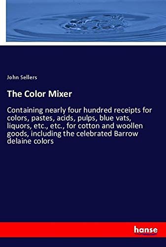The Color Mixer: Containing nearly four hundred receipts for colors, pastes, acids, pulps, blue vats, liquors, etc., etc., for cotton and woollen goods, including the celebrated Barrow delaine colors