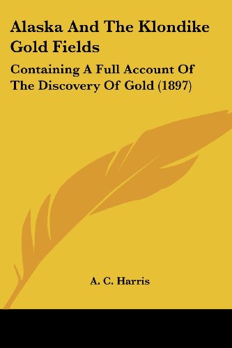 Alaska And The Klondike Gold Fields: Containing A Full Account Of The Discovery Of Gold (1897)