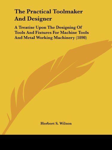 The Practical Toolmaker And Designer: A Treatise Upon The Designing Of Tools And Fixtures For Machine Tools And Metal Working Machinery (1898)