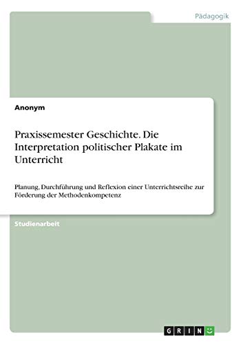 Praxissemester Geschichte. Die Interpretation politischer Plakate im Unterricht: Planung, Durchführung und Reflexion einer Unterrichtsreihe zur Förderung der Methodenkompetenz