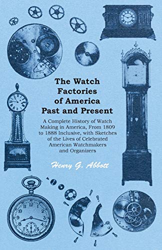 The Watch Factories of America Past and Present -: A Complete History of Watch Making in America, From 1809 to 1888 Inclusive, with Sketches of the ... American Watchmakers and Organizers