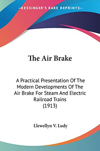 The Air Brake: A Practical Presentation Of The Modern Developments Of The Air Brake For Steam And Electric Railroad Trains (1913)