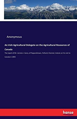 An Irish Agricultural Delegate on the Agricultural Resources of Canada: The report of Mr. Jerome J. Guiry, of Peppardstown, Fethard, Clonmel, Ireland, on his visit to Canada in 1893