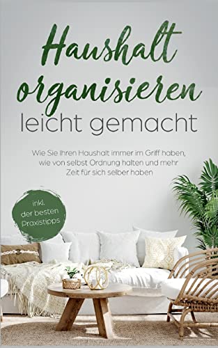 Haushalt organisieren leicht gemacht: Wie Sie Ihren Haushalt immer im Griff haben, wie von selbst Ordnung halten und mehr Zeit für sich selber haben - inkl. der besten Praxistipps