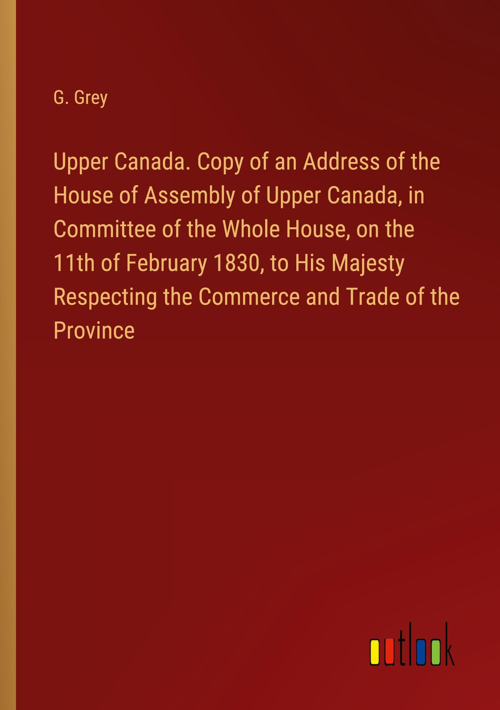 Upper Canada. Copy of an Address of the House of Assembly of Upper Canada, in Committee of the Whole House, on the 11th of February 1830, to His ... the Commerce and Trade of the Province