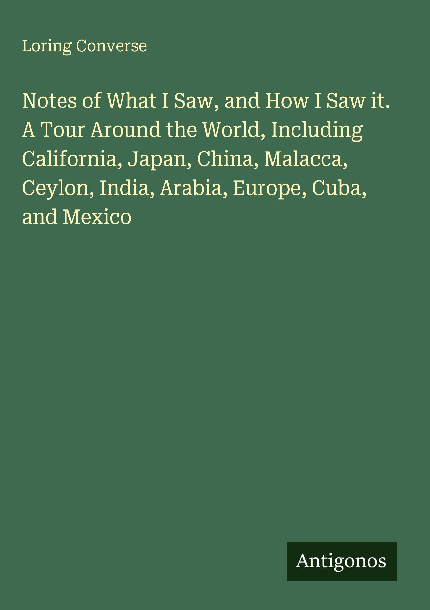 Notes of What I Saw, and How I Saw it. A Tour Around the World, Including California, Japan, China, Malacca, Ceylon, India, Arabia, Europe, Cuba, and Mexico