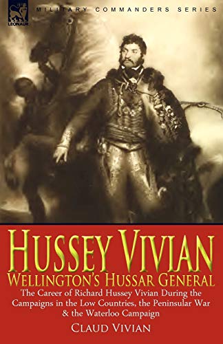 Hussey Vivian: Wellington's Hussar General: the Career of Richard Hussey Vivian During the Campaigns in the Low Countries, the Peninsular War & the Waterloo Campaign of 1815
