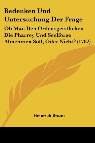 Bedenken Und Untersuchung Der Frage: Ob Man Den Ordensgeistlichen Die Pharrey Und Seelforge Abnehmen Soll, Oder Nicht? (1782)