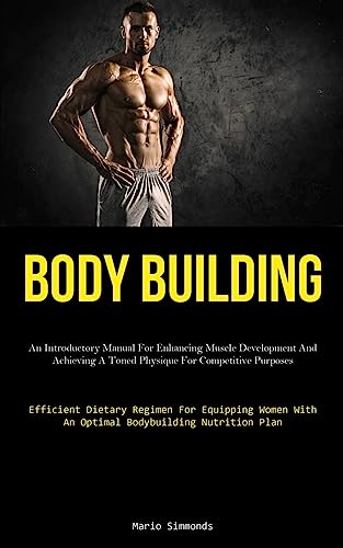 Body Building: An Introductory Manual For Enhancing Muscle Development And Achieving A Toned Physique For Competitive Purposes (Efficient Dietary ... With An Optimal Bodybuilding Nutrition Plan)