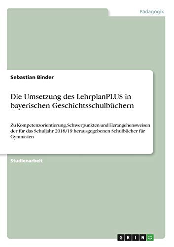 Die Umsetzung des LehrplanPLUS in bayerischen Geschichtsschulbüchern: Zu Kompetenzorientierung, Schwerpunkten und Herangehensweisen der für das ... herausgegebenen Schulbücher für Gymnasien