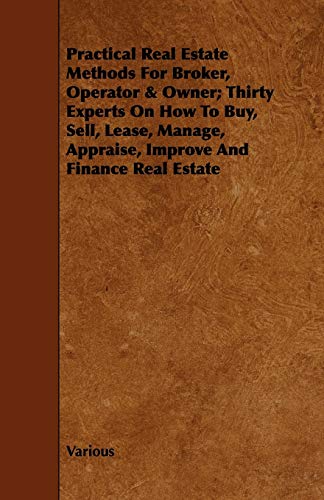 Practical Real Estate Methods for Broker, Operator & Owner; Thirty Experts on How to Buy, Sell, Lease, Manage, Appraise, Improve and Finance Real ... Appraise, Improve and Finance Real Estate
