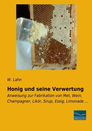 Honig und seine Verwertung: Anweisung zur Fabrikation von Met, Wein, Champagner, Likoer, Sirup, Essig, Limonade: Anweisung zur Fabrikation von Met, Wein, Champagner, Likör, Sirup, Essig, Limonade ...