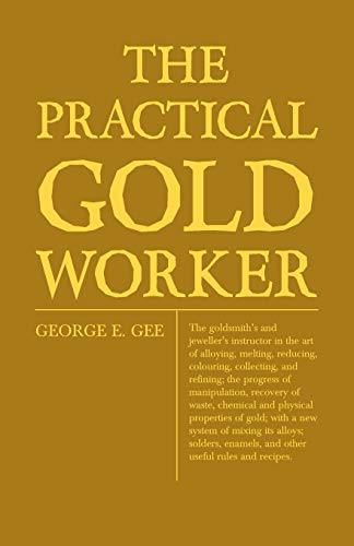 The Practical Gold-Worker, or, The Goldsmith's and Jeweller's Instructor in the Art of Alloying, Melting, Reducing, Colouring, Collecting, and ... and Physical Properties of Gold; With a New