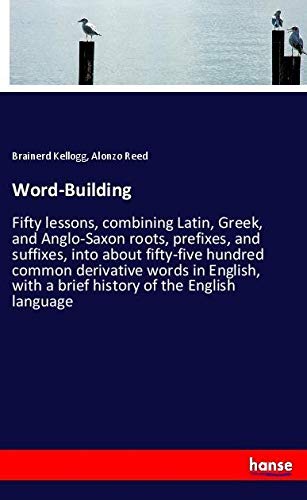 Word-Building: Fifty lessons, combining Latin, Greek, and Anglo-Saxon roots, prefixes, and suffixes, into about fifty-five hundred common derivative ... with a brief history of the English language