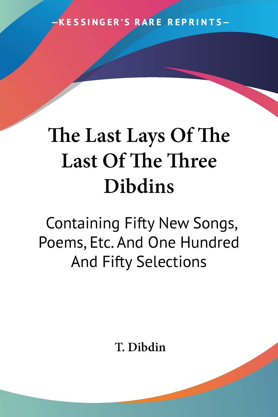 The Last Lays Of The Last Of The Three Dibdins: Containing Fifty New Songs, Poems, Etc. And One Hundred And Fifty Selections