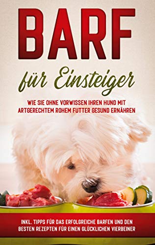BARF für Einsteiger: Wie Sie ohne Vorwissen Ihren Hund mit artgerechtem rohem Futter gesund ernähren - inkl. Tipps für das erfolgreiche Barfen und den besten Rezepten für einen glücklichen Vierbeiner