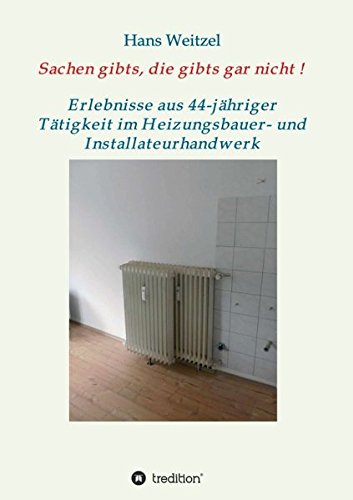Sachen gibts, die gibts gar nicht!: Verrücktes und Verrückte – Erlebnisse aus 44-jähriger Tätigkeit im Heizungsbauer- und Installateurhandwerk
