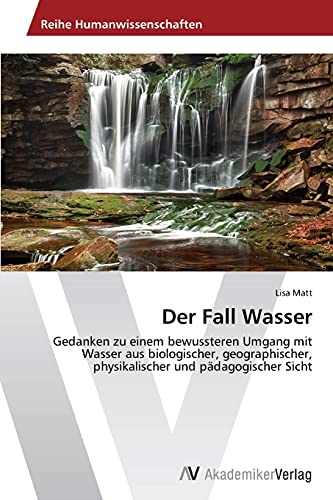 Der Fall Wasser: Gedanken zu einem bewussteren Umgang mit Wasser aus biologischer, geographischer, physikalischer und pädagogischer Sicht