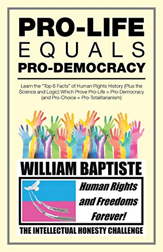 Pro-Life Equals Pro-Democracy: Learn the Top 6 Facts of Human Rights History (Plus the Science and Logic) Which Prove Pro-Life = Pro-Democracy (And Pro-Choice = Pro-Totalitarianism)