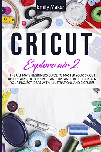 Cricut Explore Air 2: The Ultimate Beginners Guide to Master Your Cricut Explore Air 2, Design Space and Tips and Tricks to Realize Your Project Ideas