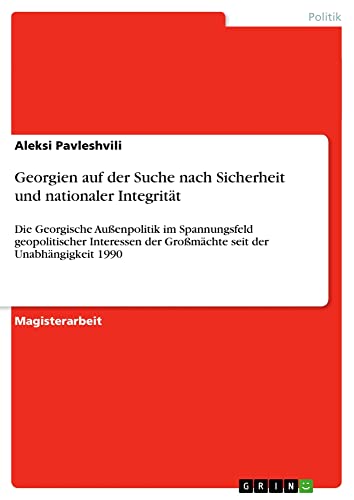 Georgien auf der Suche nach Sicherheit und nationaler Integrität: Die Georgische Außenpolitik im Spannungsfeld geopolitischer Interessen der Großmächte seit der Unabhängigkeit 1990