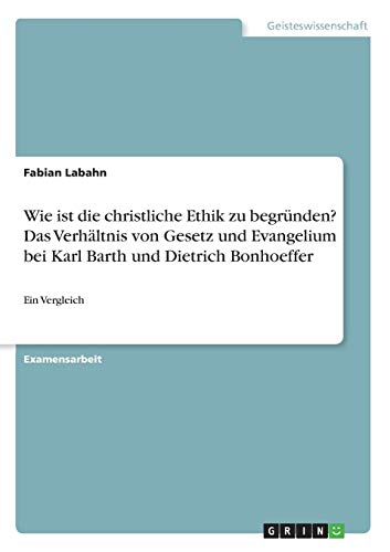 Wie ist die christliche Ethik zu begründen? Das Verhältnis von Gesetz und Evangelium bei Karl Barth und Dietrich Bonhoeffer: Ein Vergleich