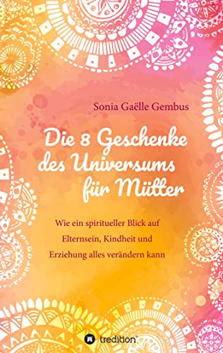 Die 8 Geschenke des Universums für Mütter. Ein Elternratgeber der neuen Zeit.: Wie ein spiritueller Blick auf Elternsein, Kindheit und Erziehung alles ... Intuition und Kraft im Familienalltag.
