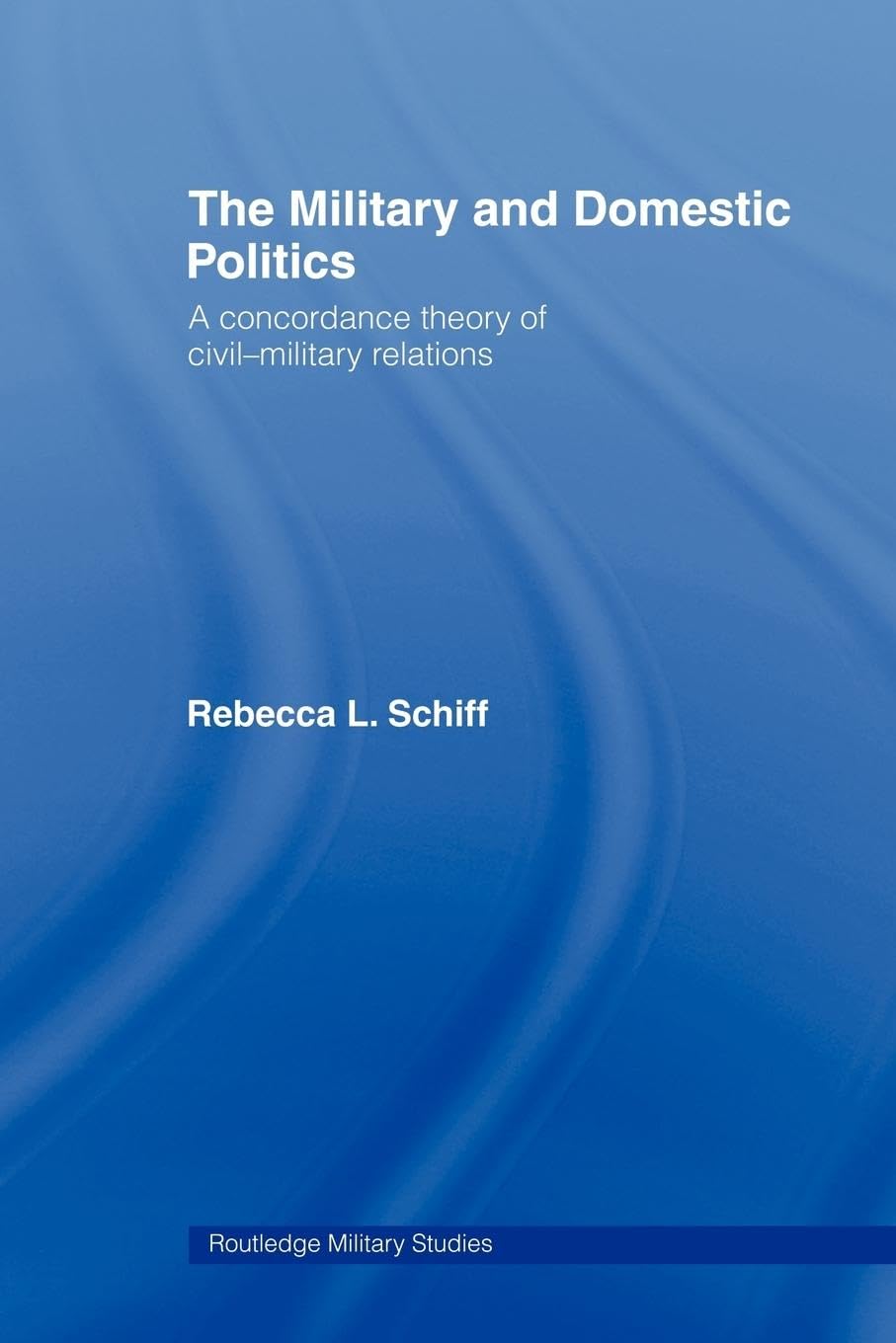 The Military and Domestic Politics: A Concordance Theory of Civil-Military Relations (Cass Military Studies)
