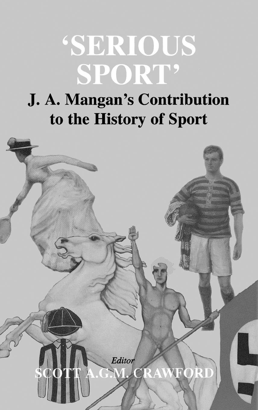 Serious Sport: J.A. Mangan's Contribution to the History of Sport (Sport in the Global Society)